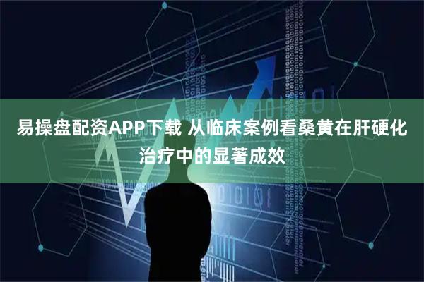 易操盘配资APP下载 从临床案例看桑黄在肝硬化治疗中的显著成效