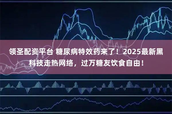 领圣配资平台 糖尿病特效药来了！2025最新黑科技走热网络，过万糖友饮食自由！