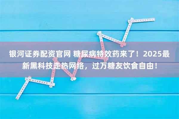 银河证券配资官网 糖尿病特效药来了！2025最新黑科技走热网络，过万糖友饮食自由！