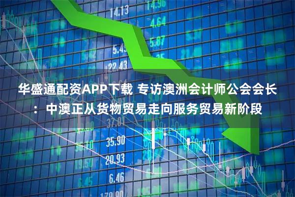 华盛通配资APP下载 专访澳洲会计师公会会长：中澳正从货物贸易走向服务贸易新阶段