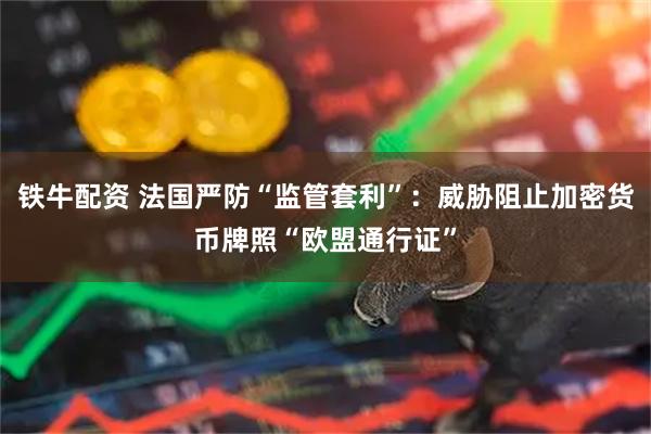 铁牛配资 法国严防“监管套利”：威胁阻止加密货币牌照“欧盟通行证”
