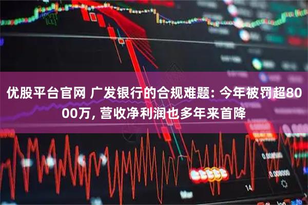 优股平台官网 广发银行的合规难题: 今年被罚超8000万, 营收净利润也多年来首降