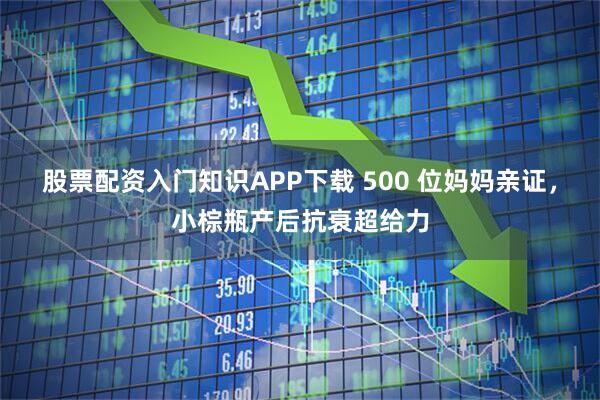 股票配资入门知识APP下载 500 位妈妈亲证，小棕瓶产后抗衰超给力