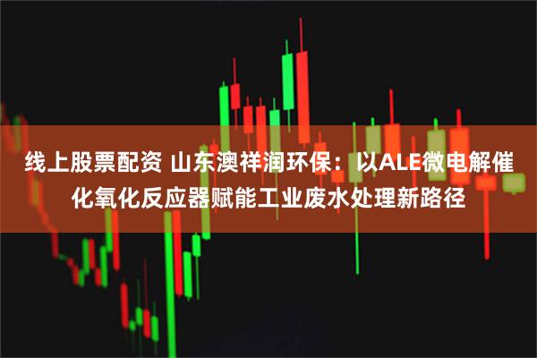 线上股票配资 山东澳祥润环保：以ALE微电解催化氧化反应器赋能工业废水处理新路径