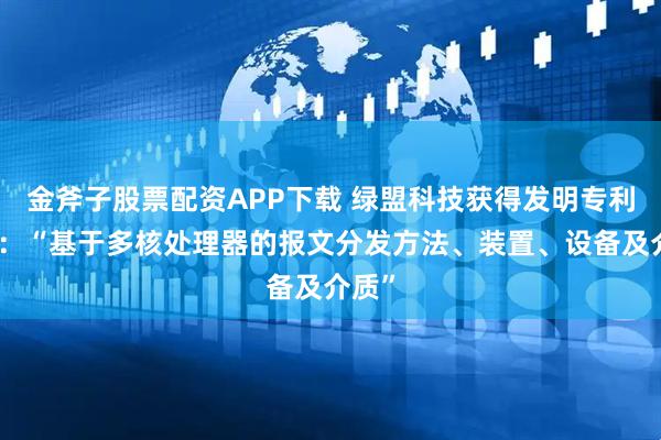 金斧子股票配资APP下载 绿盟科技获得发明专利授权：“基于多核处理器的报文分发方法、装置、设备及介质”