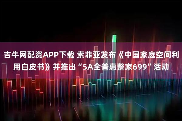 吉牛网配资APP下载 索菲亚发布《中国家庭空间利用白皮书》并推出“5A全普惠整家699”活动