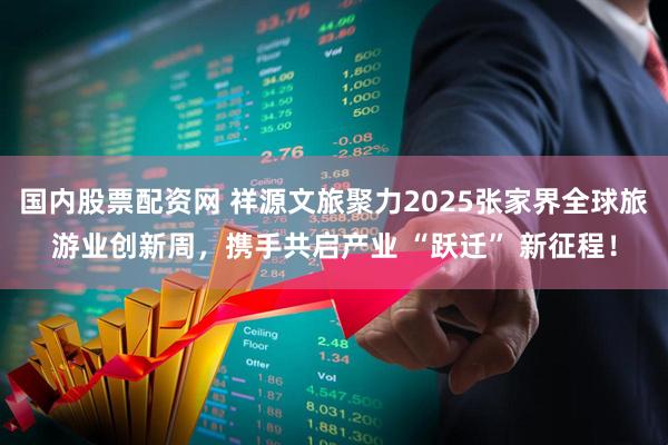 国内股票配资网 祥源文旅聚力2025张家界全球旅游业创新周，携手共启产业 “跃迁” 新征程！