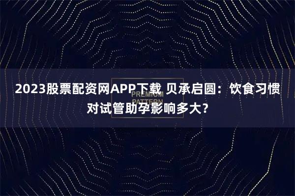 2023股票配资网APP下载 贝承启圆：饮食习惯对试管助孕影响多大？