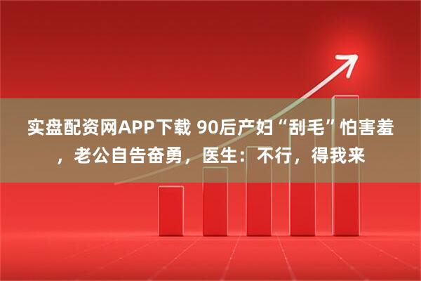 实盘配资网APP下载 90后产妇“刮毛”怕害羞,老公自告奋勇,医生:不行,得我来