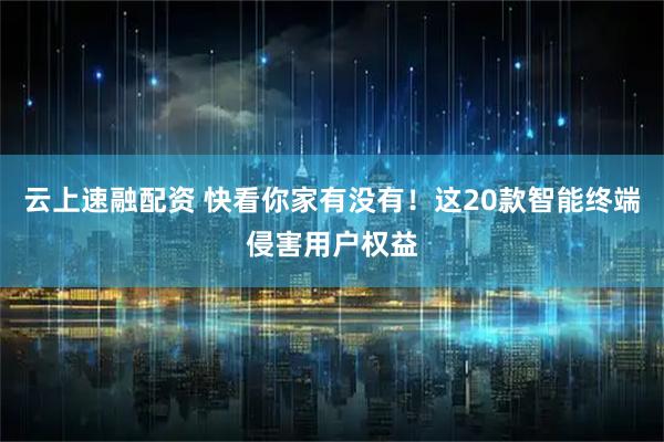 云上速融配资 快看你家有没有！这20款智能终端侵害用户权益