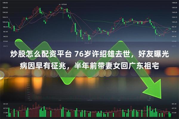 炒股怎么配资平台 76岁许绍雄去世，好友曝光病因早有征兆，半年前带妻女回广东祖宅