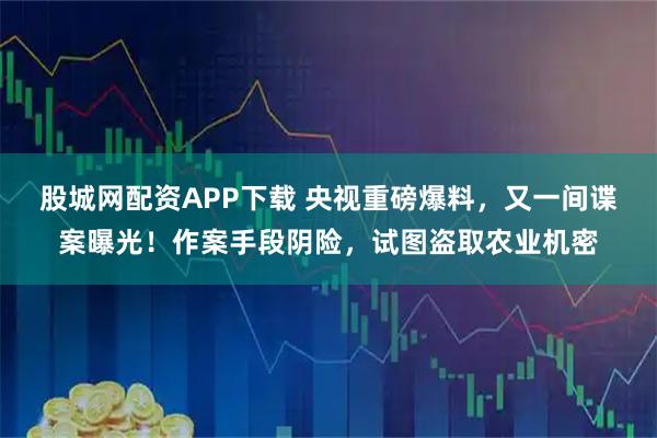 股城网配资APP下载 央视重磅爆料，又一间谍案曝光！作案手段阴险，试图盗取农业机密