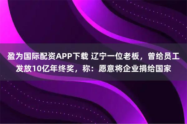 盈为国际配资APP下载 辽宁一位老板，曾给员工发放10亿年终奖，称：愿意将企业捐给国家