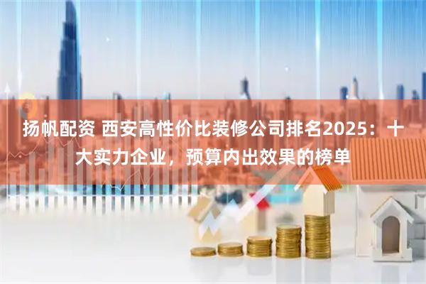 扬帆配资 西安高性价比装修公司排名2025：十大实力企业，预算内出效果的榜单