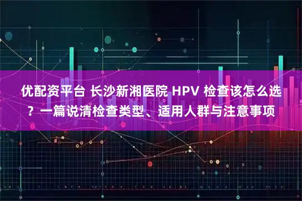 优配资平台 长沙新湘医院 HPV 检查该怎么选?一篇说清检查类型、适用人群与注意事项