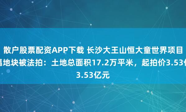 散户股票配资APP下载 长沙大王山恒大童世界项目三幅地块被法拍:土地总面积17.2万平米,起拍价3.53亿元