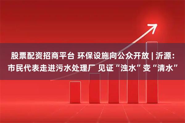股票配资招商平台 环保设施向公众开放 | 沂源：市民代表走进污水处理厂 见证“浊水”变“清水”