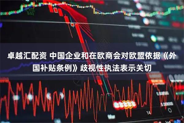 卓越汇配资 中国企业和在欧商会对欧盟依据《外国补贴条例》歧视性执法表示关切