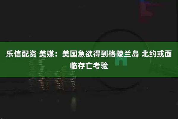 乐信配资 美媒:美国急欲得到格陵兰岛 北约或面临存亡考验