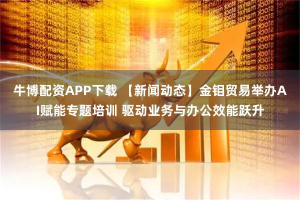 牛博配资APP下载 【新闻动态】金钼贸易举办AI赋能专题培训 驱动业务与办公效能跃升