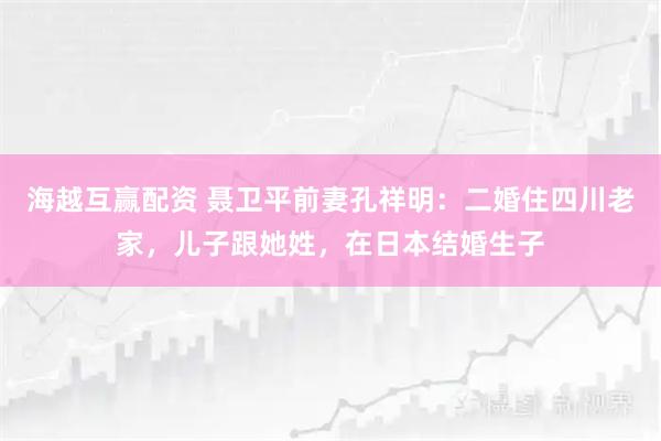 海越互赢配资 聂卫平前妻孔祥明：二婚住四川老家，儿子跟她姓，在日本结婚生子
