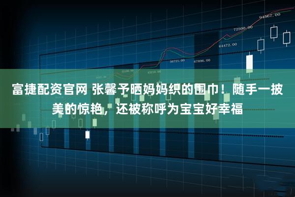 富捷配资官网 张馨予晒妈妈织的围巾！随手一披美的惊艳，还被称呼为宝宝好幸福