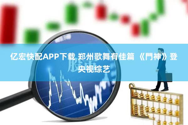 亿宏快配APP下载 郑州歌舞有佳篇 《門神》登央视综艺