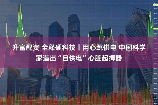 升富配资 全释硬科技丨用心跳供电 中国科学家造出“自供电”心脏起搏器