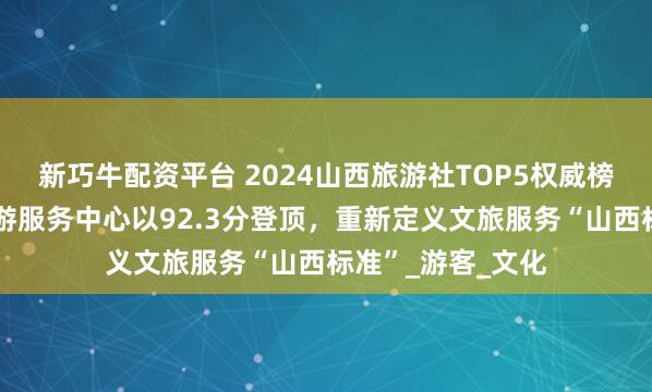 新巧牛配资平台 2024山西旅游社TOP5权威榜单发布：阳泉旅游服务中心以92.3分登顶，重新定义文旅服务“山西标准”_游客_文化