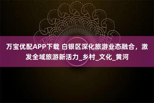 万宝优配APP下载 白银区深化旅游业态融合,激发全域旅游新活力_乡村_文化_黄河