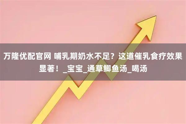 万隆优配官网 哺乳期奶水不足？这道催乳食疗效果显著！_宝宝_通草鲫鱼汤_喝汤