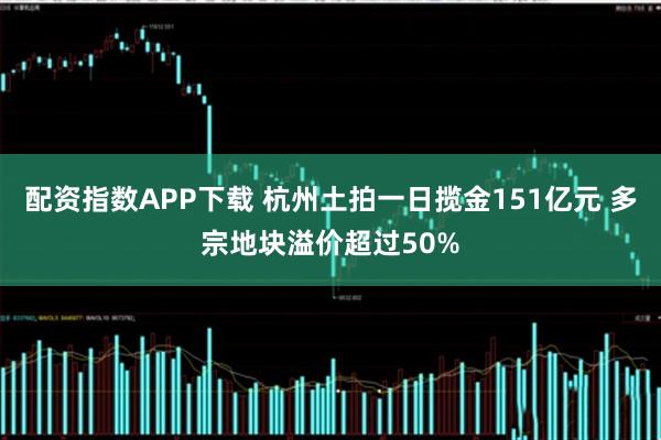 配资指数APP下载 杭州土拍一日揽金151亿元 多宗地块溢价超过50%