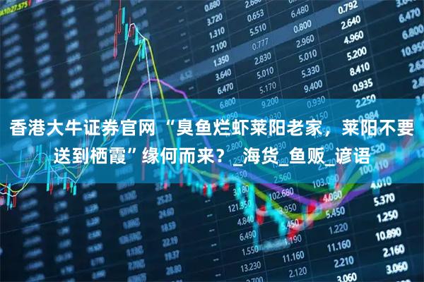 香港大牛证券官网 “臭鱼烂虾莱阳老家，莱阳不要送到栖霞”缘何而来？_海货_鱼贩_谚语