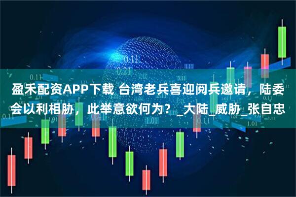 盈禾配资APP下载 台湾老兵喜迎阅兵邀请，陆委会以利相胁，此举意欲何为？_大陆_威胁_张自忠