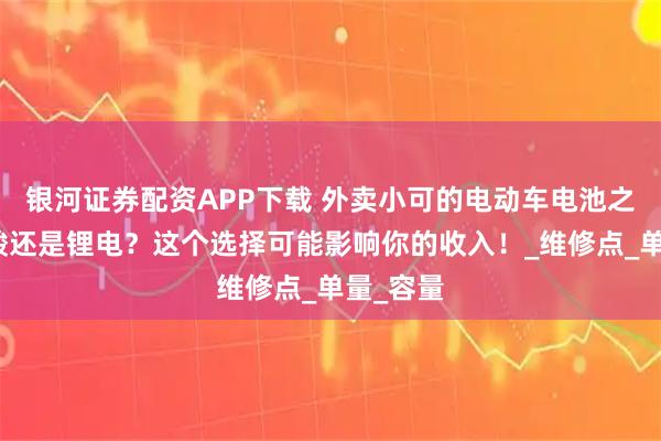 银河证券配资APP下载 外卖小可的电动车电池之争：铅酸还是锂电？这个选择可能影响你的收入！_维修点_单量_容量