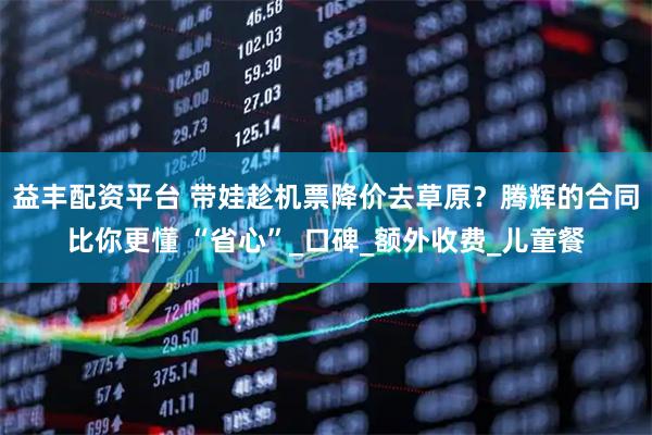 益丰配资平台 带娃趁机票降价去草原？腾辉的合同比你更懂 “省心”_口碑_额外收费_儿童餐