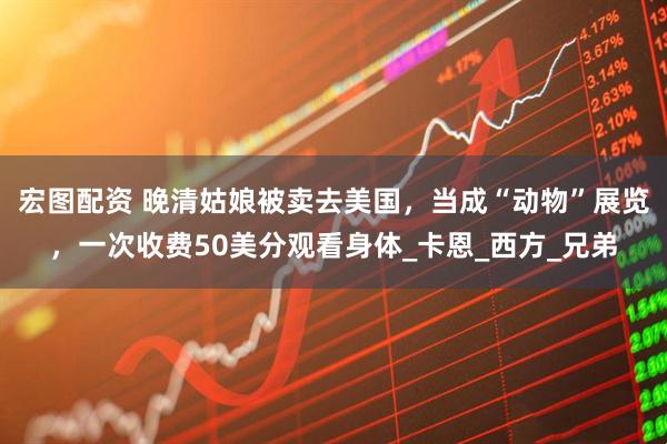 宏图配资 晚清姑娘被卖去美国，当成“动物”展览，一次收费50美分观看身体_卡恩_西方_兄弟