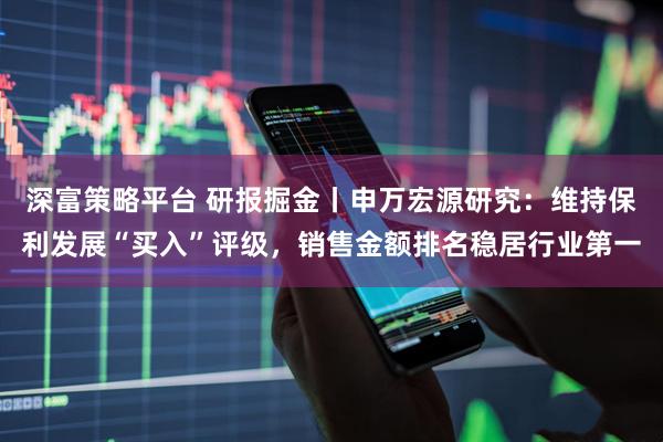 深富策略平台 研报掘金丨申万宏源研究：维持保利发展“买入”评级，销售金额排名稳居行业第一