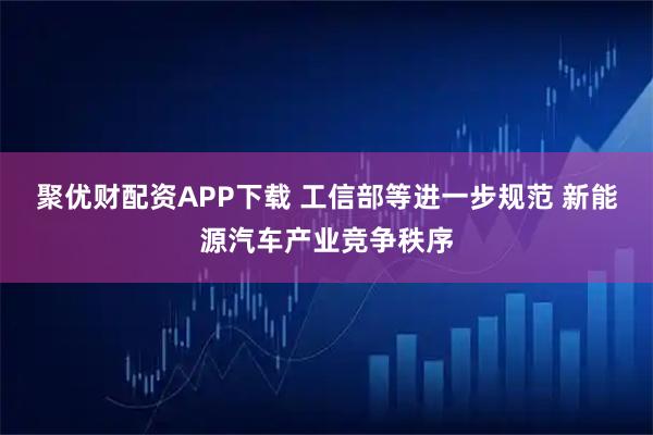 聚优财配资APP下载 工信部等进一步规范 新能源汽车产业竞争秩序