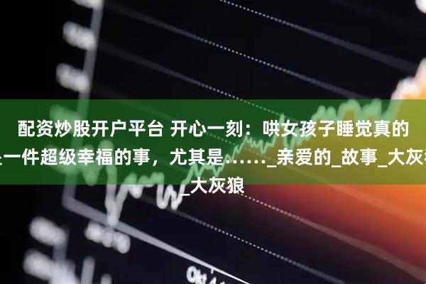 配资炒股开户平台 开心一刻:哄女孩子睡觉真的是一件超级幸福的事,尤其是……_亲爱的_故事_大灰狼