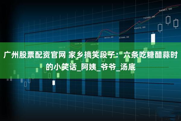 广州股票配资官网 家乡搞笑段子：六条吃糖醋蒜时的小笑话_阿姨_爷爷_汤底