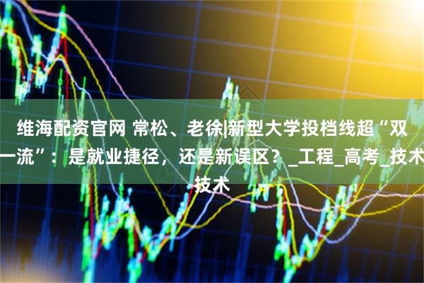 维海配资官网 常松、老徐|新型大学投档线超“双一流”：是就业捷径，还是新误区？_工程_高考_技术