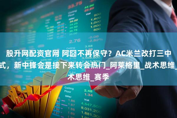 股升网配资官网 阿囧不再保守？AC米兰改打三中卫模式，新中锋会是接下来转会热门_阿莱格里_战术思维_赛季