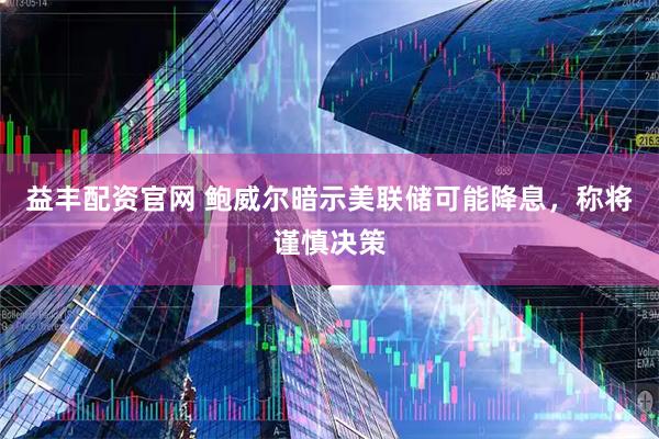益丰配资官网 鲍威尔暗示美联储可能降息，称将谨慎决策