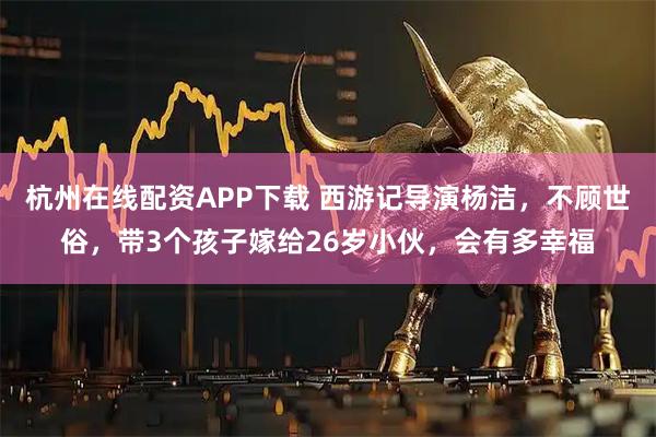 杭州在线配资APP下载 西游记导演杨洁，不顾世俗，带3个孩子嫁给26岁小伙，会有多幸福